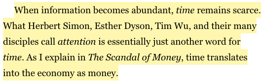 When information becomes abundant, time remains scarce. What Herbert Simon, Esther Dyson, Tim Wu, and their many disciples call attention is essentially just another word for time. As I explain in The Scandal of Money, time translates into the economy as money.

Gilder, George. Life After Google: The Fall of Big Data and the Rise of the Blockchain Economy.