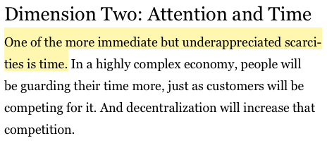 Dimension Two: Attention and Time One of the more immediate but underappreciated scarcities is time. In a highly complex economy, people will be guarding their time more, just as customers will be competing for it. And decentralization will increase that competition.

Borders, Max. The Social Singularity: How decentralization will allow us to transcend politics, create global prosperity, and avoid the robot apocalypse